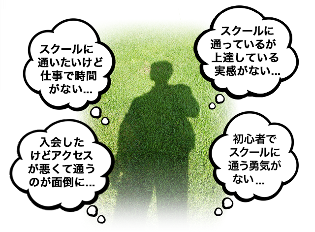 「スクールに通いたいけど仕事で時間がない...」「スクールに通っているが上達している実感がない...」「入会したけどアクセスが悪くて通うのが面倒に...」「初心者でスクールに通う勇気がない...」